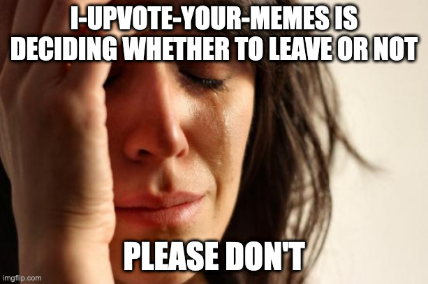 :( | I-UPVOTE-YOUR-MEMES IS DECIDING WHETHER TO LEAVE OR NOT; PLEASE DON'T | image tagged in memes,first world problems | made w/ Imgflip meme maker