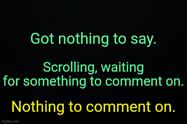 . | Got nothing to say. Scrolling, waiting for something to comment on. Nothing to comment on. | image tagged in black | made w/ Imgflip meme maker