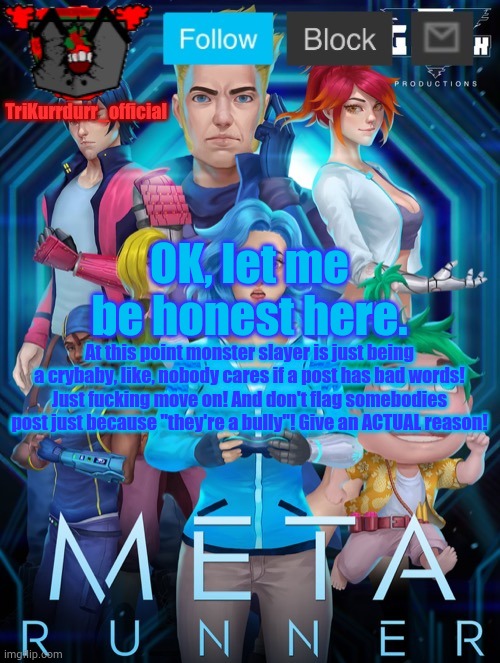 Tricky's Meta Runner template (Thanks Auditor!) | OK, let me be honest here. At this point monster slayer is just being a crybaby, like, nobody cares if a post has bad words! Just fuсking move on! And don't flag somebodies post just because "they're a bully"! Give an ACTUAL reason! | image tagged in trikurrdurr_official's meta runner template thanks auditor | made w/ Imgflip meme maker