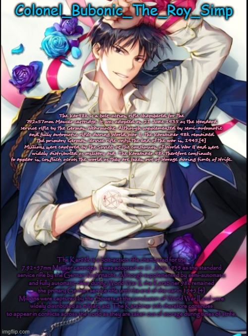 The Kar98k is a bolt-action rifle chambered for the 7.92×57mm Mauser cartridge. It was adopted on 21 June 1935 as the standard s | The Kar98k is a bolt-action rifle chambered for the 7.92×57mm Mauser cartridge. It was adopted on 21 June 1935 as the standard service rifle by the German Wehrmacht. Although supplemented by semi-automatic and fully automatic rifles during World War II, the Karabiner 98k remained the primary German service rifle until the end of the war in 1945.[4] Millions were captured by the Soviets at the conclusion of World War II and were widely distributed as military aid. The Karabiner 98k therefore continues to appear in conflicts across the world as they are taken out of storage during times of strife. The Kar98k is a bolt-action rifle chambered for the 7.92×57mm Mauser cartridge. It was adopted on 21 June 1935 as the standard service rifle by the German Wehrmacht. Although supplemented by semi-automatic and fully automatic rifles during World War II, the Karabiner 98k remained the primary German service rifle until the end of the war in 1945.[4] Millions were captured by the Soviets at the conclusion of World War II and were widely distributed as military aid. The Karabiner 98k therefore continues to appear in conflicts across the world as they are taken out of storage during times of strife. | image tagged in roy temp 8 but sideways | made w/ Imgflip meme maker