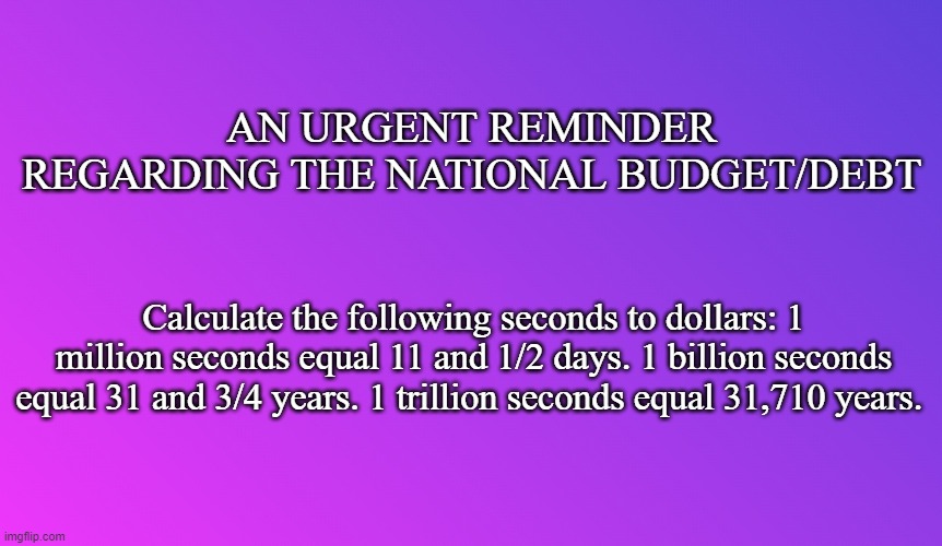 Blank Color | AN URGENT REMINDER REGARDING THE NATIONAL BUDGET/DEBT; Calculate the following seconds to dollars: 1 million seconds equal 11 and 1/2 days. 1 billion seconds equal 31 and 3/4 years. 1 trillion seconds equal 31,710 years.  | image tagged in blank color | made w/ Imgflip meme maker