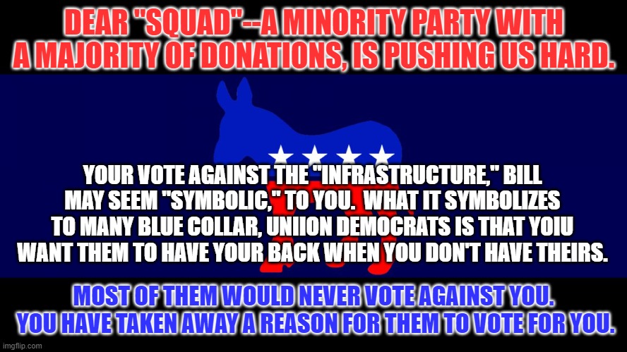 We must stand together now, or fall next November. | DEAR "SQUAD"--A MINORITY PARTY WITH A MAJORITY OF DONATIONS, IS PUSHING US HARD. YOUR VOTE AGAINST THE "INFRASTRUCTURE," BILL MAY SEEM "SYMBOLIC," TO YOU.  WHAT IT SYMBOLIZES TO MANY BLUE COLLAR, UNIION DEMOCRATS IS THAT YOIU WANT THEM TO HAVE YOUR BACK WHEN YOU DON'T HAVE THEIRS. MOST OF THEM WOULD NEVER VOTE AGAINST YOU.  YOU HAVE TAKEN AWAY A REASON FOR THEM TO VOTE FOR YOU. | image tagged in democrat meme | made w/ Imgflip meme maker