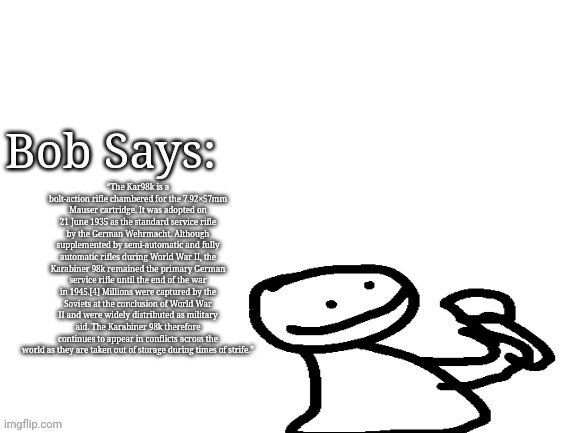 The Kar98k is a bolt-action rifle chambered for the 7.92×57mm Mauser cartridge. It was adopted on 21 June 1935 as the standard s | “The Kar98k is a bolt-action rifle chambered for the 7.92×57mm Mauser cartridge. It was adopted on 21 June 1935 as the standard service rifle by the German Wehrmacht. Although supplemented by semi-automatic and fully automatic rifles during World War II, the Karabiner 98k remained the primary German service rifle until the end of the war in 1945.[4] Millions were captured by the Soviets at the conclusion of World War II and were widely distributed as military aid. The Karabiner 98k therefore continues to appear in conflicts across the world as they are taken out of storage during times of strife.” | image tagged in bob says | made w/ Imgflip meme maker