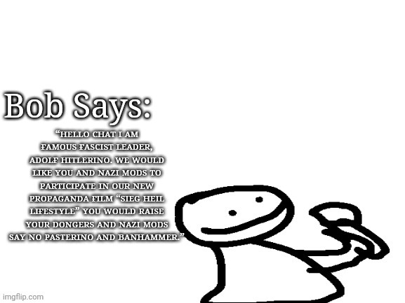 Bob says | “ʜᴇʟʟᴏ ᴄʜᴀᴛ ɪ ᴀᴍ ғᴀᴍᴏᴜs ғᴀsᴄɪsᴛ ʟᴇᴀᴅᴇʀ, ᴀᴅᴏʟғ ʜɪᴛʟᴇʀɪɴᴏ. ᴡᴇ ᴡᴏᴜʟᴅ ʟɪᴋᴇ ʏᴏᴜ ᴀɴᴅ ɴᴀᴢɪ ᴍᴏᴅs ᴛᴏ ᴘᴀʀᴛɪᴄɪᴘᴀᴛᴇ ɪɴ ᴏᴜʀ ɴᴇᴡ ᴘʀᴏᴘᴀɢᴀɴᴅᴀ ғɪʟᴍ “sɪᴇɢ ʜᴇɪʟ ʟɪғᴇsᴛʏʟᴇ” ʏᴏᴜ ᴡᴏᴜʟᴅ ʀᴀɪsᴇ ʏᴏᴜʀ ᴅᴏɴɢᴇʀs ᴀɴᴅ ɴᴀᴢɪ ᴍᴏᴅs sᴀʏ ɴᴏ ᴘᴀsᴛᴇʀɪɴᴏ ᴀɴᴅ ʙᴀɴʜᴀᴍᴍᴇʀ.” | image tagged in bob says | made w/ Imgflip meme maker