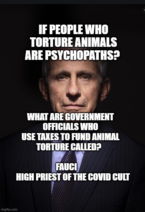 Fauci | IF PEOPLE WHO TORTURE ANIMALS ARE PSYCHOPATHS? WHAT ARE GOVERNMENT OFFICIALS WHO USE TAXES TO FUND ANIMAL TORTURE CALLED?                         FAUCI      
    HIGH PRIEST OF THE COVID CULT | image tagged in fauci | made w/ Imgflip meme maker