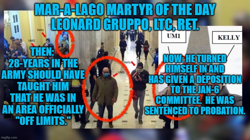 He kept his oath, and admitted his guilt. | MAR-A-LAGO MARTYR OF THE DAY
LEONARD GRUPPO, LTC, RET. THEN:  28-YEARS IN THE ARMY SHOULD HAVE TAUGHT HIM THAT HE WAS IN AN AREA OFFICIALLY "OFF LIMITS."; NOW: HE TURNED HIMSELF IN AND HAS GIVEN A DEPOSITION TO THE JAN-6 COMMITTEE.  HE WAS SENTENCED TO PROBATION. | image tagged in politics | made w/ Imgflip meme maker