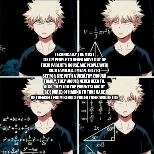 thinking bakugo | TECHNICALLY THE MOST LIKELY PEOPLE TO NEVER MOVE OUT OF THEIR PARENT'S HOUSE ARE PEOPLE WITH RICH FAMILIES. I MEAN, THEY'RE SET FOR LIFE WITH A WEALTHY ENOUGH FAMILY. THEY WOULD NEVER NEED TO. ALSO, THEY (OR THE PARENTS) MIGHT BE SCARED OF HAVING TO TAKE CARE OF THEMSELF FROM BEING SPOILED THEIR WHOLE LIFE | image tagged in thinking bakugo | made w/ Imgflip meme maker