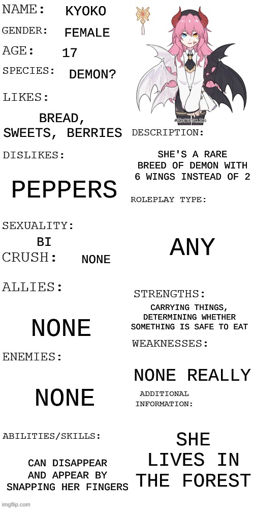 (Updated) Roleplay OC showcase | KYOKO; FEMALE; 17; DEMON? BREAD, SWEETS, BERRIES; SHE'S A RARE BREED OF DEMON WITH 6 WINGS INSTEAD OF 2; PEPPERS; ANY; BI; NONE; CARRYING THINGS, DETERMINING WHETHER SOMETHING IS SAFE TO EAT; NONE; NONE REALLY; NONE; SHE LIVES IN THE FOREST; CAN DISAPPEAR AND APPEAR BY SNAPPING HER FINGERS | image tagged in updated roleplay oc showcase | made w/ Imgflip meme maker