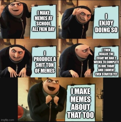 5 panel gru meme | I MAKE MEMES AT SCHOOL ALL FKIN DAY I ENJOY DOING SO I PRODUCE A SHIT TON OF MEMES I THEN REALIZE THE ESSAY WE HAD 2 WEEKS TO COMPLETE IS DU | image tagged in 5 panel gru meme | made w/ Imgflip meme maker