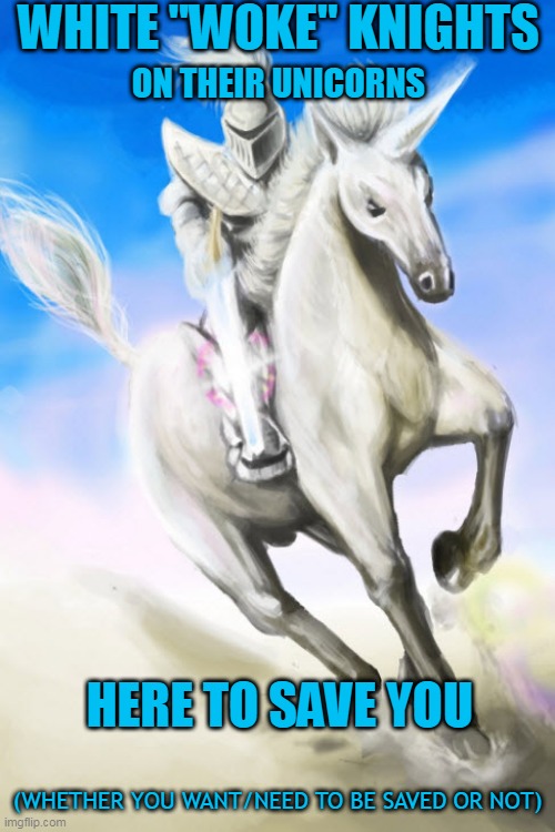 White Woke Knights | WHITE "WOKE" KNIGHTS; ON THEIR UNICORNS; HERE TO SAVE YOU; (WHETHER YOU WANT/NEED TO BE SAVED OR NOT) | image tagged in white woke knight on unicorn,unicorn,liberals,woke liberals,soft bigotry | made w/ Imgflip meme maker