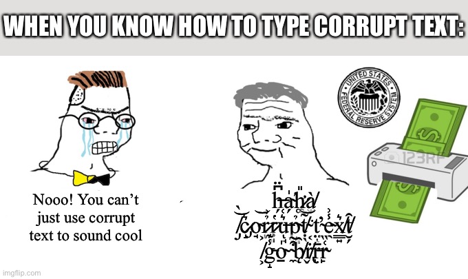 Ą̴̢̛̗͕͉̞͖̹̫͇̬̗̯̭̟͕͈͗͒̈́̽͛͂̈̊̽͆͂͘͜m̷̧̨̡̰͔̲̘̖̻͙̤̱̩̰̯̝͖̽̅̍̊͜͝ ̷̧̢̢̡̭̥̭̲͉̠̝̘̼̯̺̹̝̻͕̖̞̻̜̗̮̼̥̘̟̱̠͉͇̿͂͌́̽͌́̍̍̿̀̇̈́̾͗̎̚͜͜͝ì̷̈̿̇͑̏̂̂̏̌͌̚͘ | WHEN YOU KNOW HOW TO TYPE CORRUPT TEXT:; h̶̗͆̈a̴̗̍́h̷̛͚̎à̸̫ ̸̡̀͝c̷̡̝͛o̴̘͝r̷̉͗ͅŗ̷͈̔u̶̘͛͑ͅp̴̪͉̉ṭ̸̖̃͝ ̴͔͘ť̴̤ͅe̴̯̾͗x̸̳͍͛t̸̮̗̑ ̸͕͐g̵̝̾͊o̴̠̍ ̴̼͒͂b̸̨̑ṙ̸̢̬r̵̩̄r̴̙͑̏; Nooo! You can’t just use corrupt text to sound cool | image tagged in haha money printer go brrr | made w/ Imgflip meme maker
