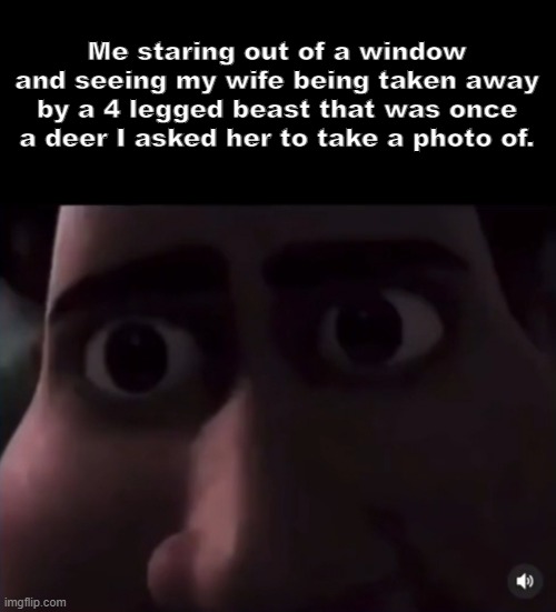 ... | Me staring out of a window and seeing my wife being taken away by a 4 legged beast that was once a deer I asked her to take a photo of. | image tagged in skinwalker,death,wife,deer | made w/ Imgflip meme maker