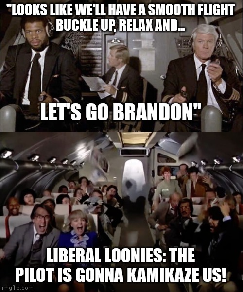 Yes it's completely unprofessional but liberals take things way too far | "LOOKS LIKE WE'LL HAVE A SMOOTH FLIGHT
BUCKLE UP, RELAX AND... LET'S GO BRANDON"; LIBERAL LOONIES: THE PILOT IS GONNA KAMIKAZE US! | image tagged in airplane,airplane 2 out of coffee panic scene,liberals,democrats,biden | made w/ Imgflip meme maker