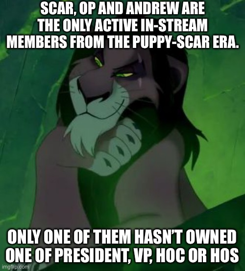 Take a guess! | SCAR, OP AND ANDREW ARE THE ONLY ACTIVE IN-STREAM MEMBERS FROM THE PUPPY-SCAR ERA. ONLY ONE OF THEM HASN’T OWNED ONE OF PRESIDENT, VP, HOC OR HOS | image tagged in you are telling me scar lion king | made w/ Imgflip meme maker