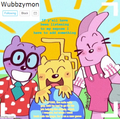 I have no respect for him now | If y'all have been listening to my expose I have to add something; So ZPG60, the rude salty guy, said he had to go for his job helping the elderly, which I respect, but when I went back onto his page, he is on a new game | image tagged in wubbzymon's wubbtastic template,expose,roblox | made w/ Imgflip meme maker