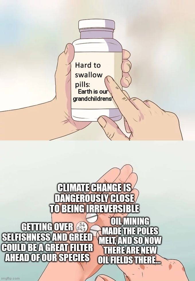 Hard To Swallow Pills | :     
Earth is our
grandchildrens'; CLIMATE CHANGE IS DANGEROUSLY CLOSE TO BEING IRREVERSIBLE; OIL MINING MADE THE POLES MELT, AND SO NOW THERE ARE NEW OIL FIELDS THERE... GETTING OVER SELFISHNESS AND GREED COULD BE A GREAT FILTER AHEAD OF OUR SPECIES | image tagged in memes,hard to swallow pills | made w/ Imgflip meme maker