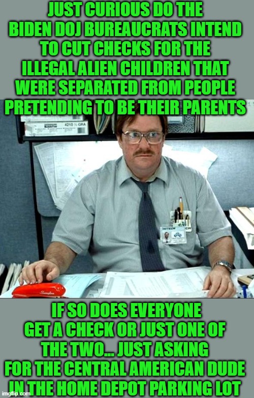 yep | JUST CURIOUS DO THE BIDEN DOJ BUREAUCRATS INTEND TO CUT CHECKS FOR THE ILLEGAL ALIEN CHILDREN THAT WERE SEPARATED FROM PEOPLE PRETENDING TO BE THEIR PARENTS; IF SO DOES EVERYONE GET A CHECK OR JUST ONE OF THE TWO... JUST ASKING FOR THE CENTRAL AMERICAN DUDE IN THE HOME DEPOT PARKING LOT | image tagged in democrats,illegal immigration | made w/ Imgflip meme maker