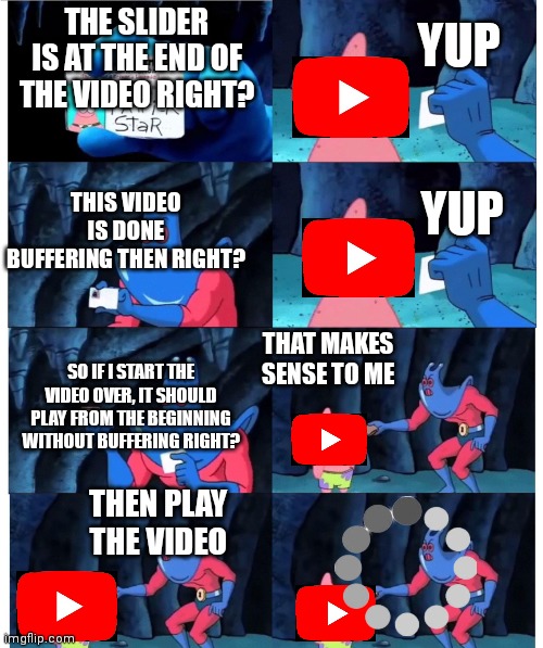 It really be like this | YUP; THE SLIDER IS AT THE END OF THE VIDEO RIGHT? THIS VIDEO IS DONE BUFFERING THEN RIGHT? YUP; THAT MAKES SENSE TO ME; SO IF I START THE VIDEO OVER, IT SHOULD PLAY FROM THE BEGINNING WITHOUT BUFFERING RIGHT? THEN PLAY THE VIDEO | image tagged in patrick not my wallet | made w/ Imgflip meme maker