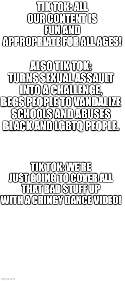 Tik tok = cringe | TIK TOK: ALL OUR CONTENT IS FUN AND APPROPRIATE FOR ALL AGES! ALSO TIK TOK: TURNS SEXUAL ASSAULT INTO A CHALLENGE, BEGS PEOPLE TO VANDALIZE SCHOOLS AND ABUSES BLACK AND LGBTQ PEOPLE. TIK TOK: WE’RE JUST GOING TO COVER ALL THAT BAD STUFF UP WITH A CRINGY DANCE VIDEO! | image tagged in blank white template,tik tok sucks,tiktok,tik tok,tiktok sucks | made w/ Imgflip meme maker