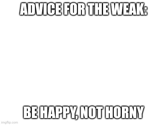 Blank White Template | ADVICE FOR THE WEAK:; BE HAPPY, NOT HORNY | image tagged in blank white template | made w/ Imgflip meme maker