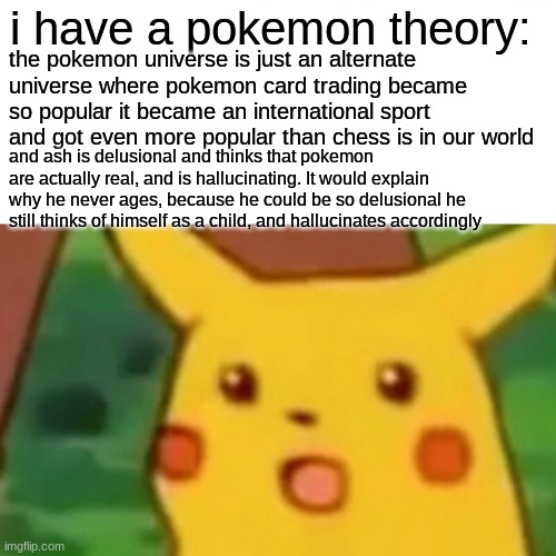 Surprised Pikachu Meme | i have a pokemon theory:; the pokemon universe is just an alternate universe where pokemon card trading became so popular it became an international sport and got even more popular than chess is in our world; and ash is delusional and thinks that pokemon are actually real, and is hallucinating. It would explain why he never ages, because he could be so delusional he still thinks of himself as a child, and hallucinates accordingly | image tagged in memes,surprised pikachu,pokemon,ash ketchum,theory | made w/ Imgflip meme maker