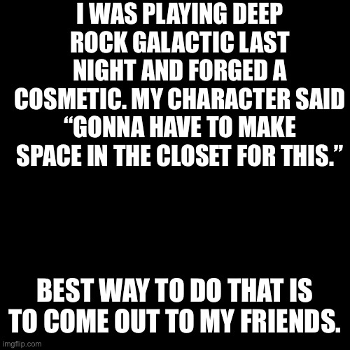 Those closets are pretty small ngl | I WAS PLAYING DEEP ROCK GALACTIC LAST NIGHT AND FORGED A COSMETIC. MY CHARACTER SAID “GONNA HAVE TO MAKE SPACE IN THE CLOSET FOR THIS.”; BEST WAY TO DO THAT IS TO COME OUT TO MY FRIENDS. | image tagged in black box | made w/ Imgflip meme maker