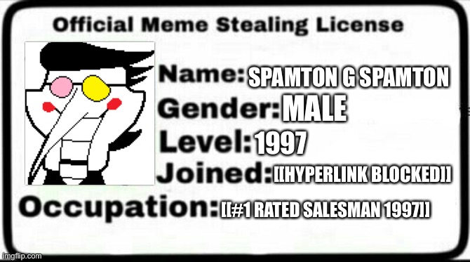 [[Kromer]] | SPAMTON G SPAMTON; MALE; 1997; [[HYPERLINK BLOCKED]]; [[#1 RATED SALESMAN 1997]] | image tagged in meme stealing license,deltarune,spamton g spamton,chapter 2 | made w/ Imgflip meme maker