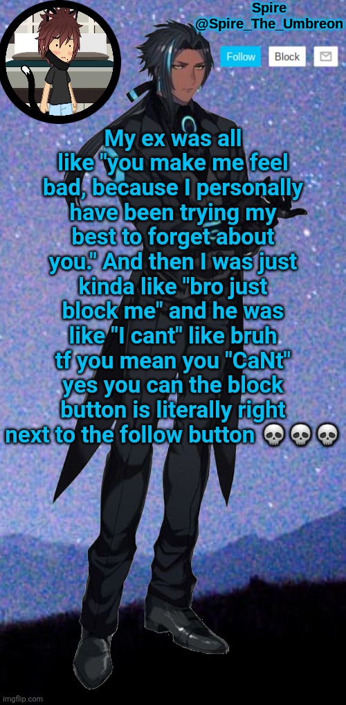 Spire announcement template | My ex was all like "you make me feel bad, because I personally have been trying my best to forget about you." And then I was just kinda like "bro just block me" and he was like "I cant" like bruh tf you mean you "CaNt" yes you can the block button is literally right next to the follow button 💀💀💀 | image tagged in spire announcement template | made w/ Imgflip meme maker