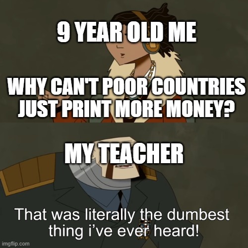 I still don't think this is a stupid question for a 9 year old | 9 YEAR OLD ME; WHY CAN'T POOR COUNTRIES JUST PRINT MORE MONEY? MY TEACHER | image tagged in that was literally the dumbest thing i've ever heard | made w/ Imgflip meme maker
