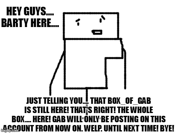 Just to clear things up. | HEY GUYS.... BARTY HERE.... JUST TELLING YOU.... THAT BOX_OF_GAB IS STILL HERE! THAT'S RIGHT! THE WHOLE BOX.... HERE! GAB WILL ONLY BE POSTING ON THIS ACCOUNT FROM NOW ON. WELP. UNTIL NEXT TIME! BYE! | image tagged in blank white template,millard,millard series | made w/ Imgflip meme maker