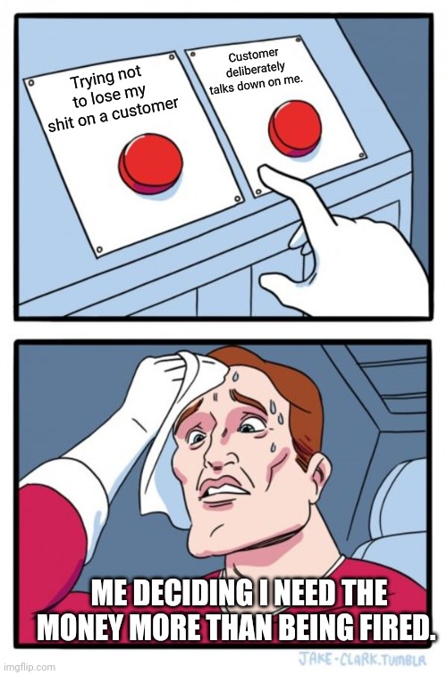 Two Buttons Meme |  Customer deliberately talks down on me. Trying not to lose my shit on a customer; ME DECIDING I NEED THE MONEY MORE THAN BEING FIRED. | image tagged in memes,two buttons | made w/ Imgflip meme maker