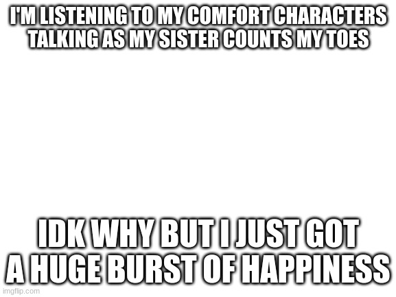 Blank White Template | I'M LISTENING TO MY COMFORT CHARACTERS TALKING AS MY SISTER COUNTS MY TOES; IDK WHY BUT I JUST GOT A HUGE BURST OF HAPPINESS | image tagged in blank white template | made w/ Imgflip meme maker