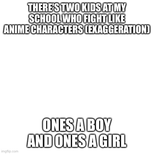 Blank Transparent Square Meme | THERE'S TWO KIDS AT MY SCHOOL WHO FIGHT LIKE ANIME CHARACTERS (EXAGGERATION); ONES A BOY AND ONES A GIRL | image tagged in memes,blank transparent square | made w/ Imgflip meme maker