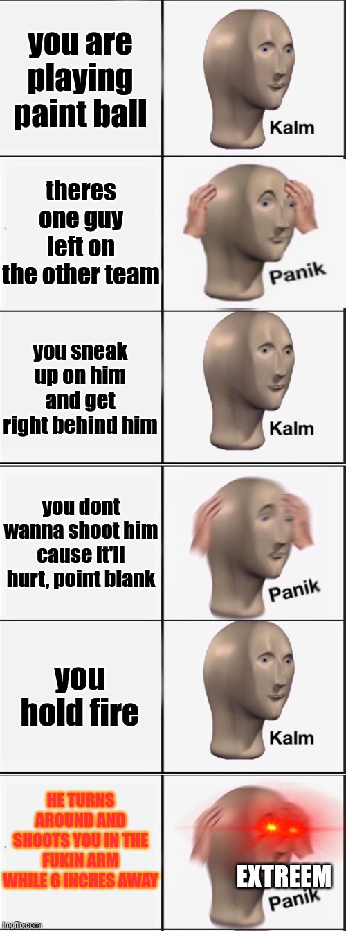 the lesson here today kids, is to shoot or get shot. shooting hurts much less fyi. | you are playing paint ball; theres one guy left on the other team; you sneak up on him and get right behind him; you dont wanna shoot him cause it'll hurt, point blank; you hold fire; HE TURNS AROUND AND SHOOTS YOU IN THE FUKIN ARM WHILE 6 INCHES AWAY; EXTREEM | image tagged in kalm panik kalm panik kalm panik | made w/ Imgflip meme maker