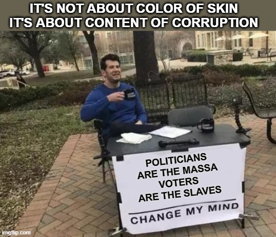 We All Be Slaves Which Fits In Well With Marxist American Democrat Plans | IT'S NOT ABOUT COLOR OF SKIN
IT'S ABOUT CONTENT OF CORRUPTION; POLITICIANS ARE THE MASSA
VOTERS ARE THE SLAVES | image tagged in memes,change my mind,slavery,democrat | made w/ Imgflip meme maker