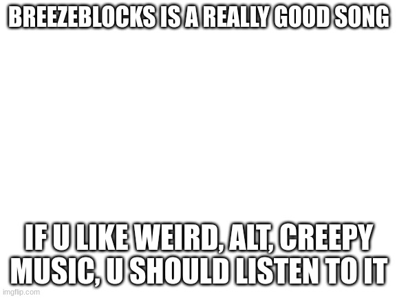 Blank White Template | BREEZEBLOCKS IS A REALLY GOOD SONG; IF U LIKE WEIRD, ALT, CREEPY MUSIC, U SHOULD LISTEN TO IT | image tagged in blank white template | made w/ Imgflip meme maker