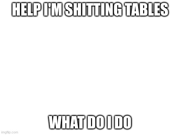 Blank White Template | HELP I'M SHITTING TABLES; WHAT DO I DO | image tagged in blank white template | made w/ Imgflip meme maker