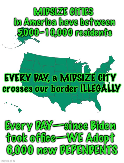 This is STILL going on?! | MIDSIZE CITIES  in America have between 5,000–10,000 residents; EVERY DAY, a MIDSIZE CITY 
crosses our border ILLEGALLY; Every DAY—since Biden 
took office—WE Adopt 
6,000 new DEPENDENTS | image tagged in memes,border,illegal aliens,biden,f ing progressives can kiss my ass,power money control | made w/ Imgflip meme maker