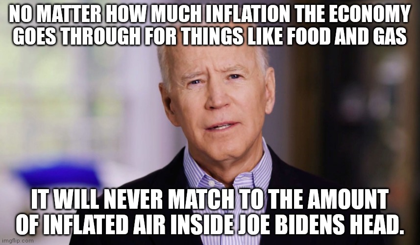 Joe Biden 2020 | NO MATTER HOW MUCH INFLATION THE ECONOMY GOES THROUGH FOR THINGS LIKE FOOD AND GAS; IT WILL NEVER MATCH TO THE AMOUNT OF INFLATED AIR INSIDE JOE BIDENS HEAD. | image tagged in joe biden 2020 | made w/ Imgflip meme maker