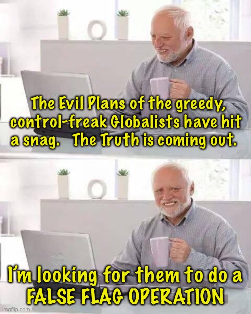 Any day now, they’re gonna do something extreme | The Evil Plans of the greedy, control-freak Globalists have hit 
a snag.   The Truth is coming out. I’m looking for them to do a
FALSE FLAG OPERATION | image tagged in memes,hide the pain harold,false flag,globalists | made w/ Imgflip meme maker