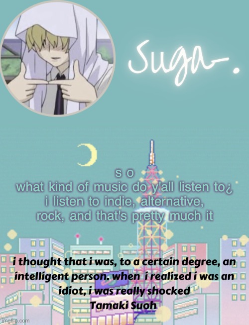 i'm stealing jummy's random questions series >:] | s o
what kind of music do y'all listen to¿
i listen to indie, alternative, rock, and that's pretty much it | image tagged in sugas tamaki template | made w/ Imgflip meme maker