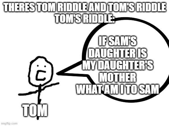 IF SAM'S DAUGHTER IS MY DAUGHTER'S MOTHER WHAT AM I TO SAM; THERES TOM RIDDLE AND TOM'S RIDDLE
TOM'S RIDDLE:; TOM | image tagged in hairy potter,no wait,harry potter,memes,blank white template | made w/ Imgflip meme maker
