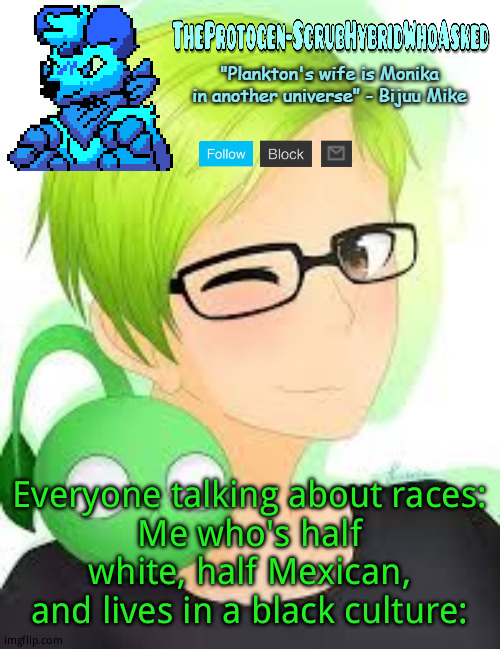 TheProtogen-ScrubWhoAsked Bijuu Mike Template Pt.2 | Everyone talking about races:
Me who's half white, half Mexican, and lives in a black culture: | image tagged in theprotogen-scrubwhoasked bijuu mike template pt 2 | made w/ Imgflip meme maker