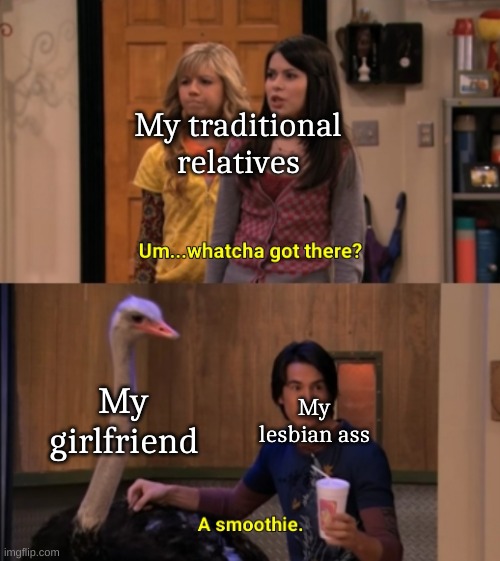 Whatcha Got There? | My traditional relatives; My girlfriend; My lesbian ass | image tagged in whatcha got there | made w/ Imgflip meme maker