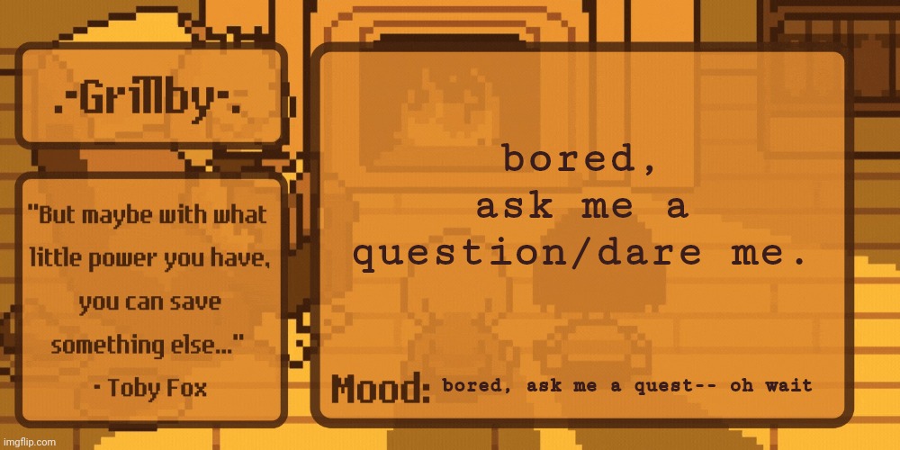 Grillby's Home Template | bored, ask me a question/dare me. bored, ask me a quest-- oh wait | image tagged in grillby's home template | made w/ Imgflip meme maker