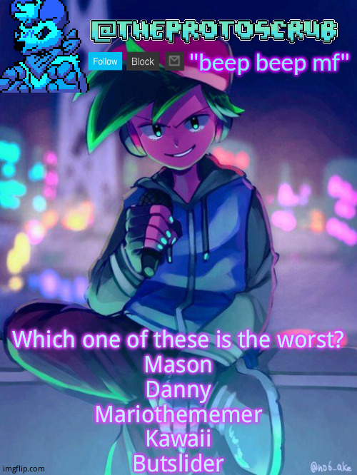 TheProtogen-ScrubHybridWhoAsked Neo Boyfriend Announcement | Which one of these is the worst?
Mason
Danny
Mariothememer
Kawaii
Butslider | image tagged in theprotogen-scrubhybridwhoasked neo boyfriend announcement | made w/ Imgflip meme maker