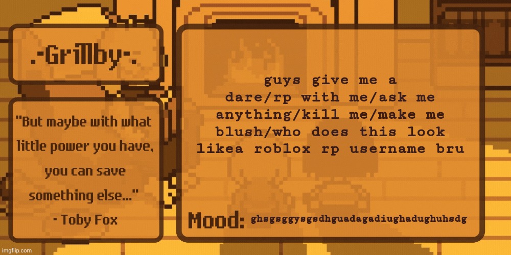 gidfveeegggtggtgtggcum | guys give me a dare/rp with me/ask me anything/kill me/make me blush/who does this look likea roblox rp username bru; ghsgsggysgsdhguadagadiughadughuhsdg | image tagged in grillby's home template | made w/ Imgflip meme maker