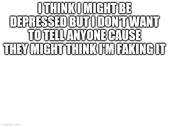 Blank White Template | I THINK I MIGHT BE DEPRESSED BUT I DON'T WANT TO TELL ANYONE CAUSE THEY MIGHT THINK I'M FAKING IT | image tagged in blank white template | made w/ Imgflip meme maker