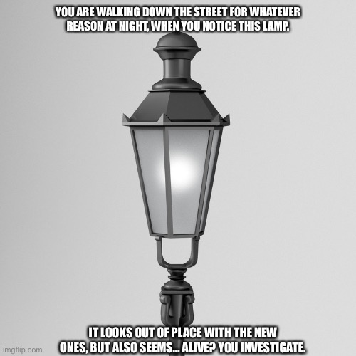 YOU ARE WALKING DOWN THE STREET FOR WHATEVER REASON AT NIGHT, WHEN YOU NOTICE THIS LAMP. IT LOOKS OUT OF PLACE WITH THE NEW ONES, BUT ALSO SEEMS… ALIVE? YOU INVESTIGATE. | made w/ Imgflip meme maker