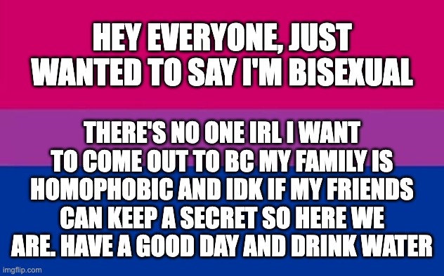 coming out cause i want SOMEONE to know | HEY EVERYONE, JUST WANTED TO SAY I'M BISEXUAL; THERE'S NO ONE IRL I WANT TO COME OUT TO BC MY FAMILY IS HOMOPHOBIC AND IDK IF MY FRIENDS CAN KEEP A SECRET SO HERE WE ARE. HAVE A GOOD DAY AND DRINK WATER | image tagged in bisexual,bi,coming out,lgbtq | made w/ Imgflip meme maker